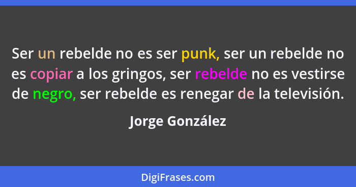 Ser un rebelde no es ser punk, ser un rebelde no es copiar a los gringos, ser rebelde no es vestirse de negro, ser rebelde es renegar... - Jorge González