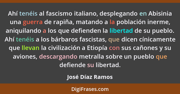 Ahí tenéis al fascismo italiano, desplegando en Abisinia una guerra de rapiña, matando a la población inerme, aniquilando a los que... - José Díaz Ramos
