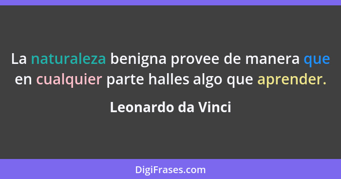 La naturaleza benigna provee de manera que en cualquier parte halles algo que aprender.... - Leonardo da Vinci