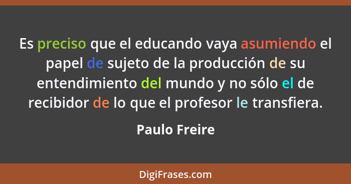 Es preciso que el educando vaya asumiendo el papel de sujeto de la producción de su entendimiento del mundo y no sólo el de recibidor d... - Paulo Freire