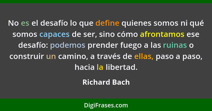 No es el desafío lo que define quienes somos ni qué somos capaces de ser, sino cómo afrontamos ese desafío: podemos prender fuego a las... - Richard Bach