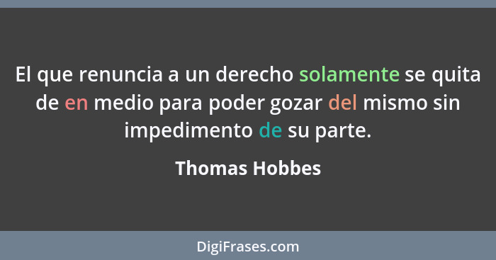 El que renuncia a un derecho solamente se quita de en medio para poder gozar del mismo sin impedimento de su parte.... - Thomas Hobbes