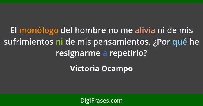 El monólogo del hombre no me alivia ni de mis sufrimientos ni de mis pensamientos. ¿Por qué he resignarme a repetirlo?... - Victoria Ocampo