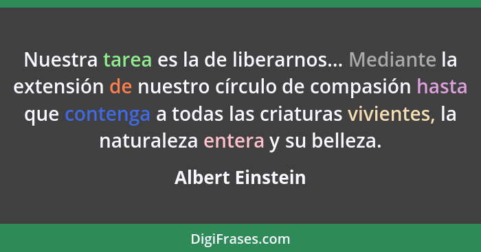 Nuestra tarea es la de liberarnos... Mediante la extensión de nuestro círculo de compasión hasta que contenga a todas las criaturas... - Albert Einstein