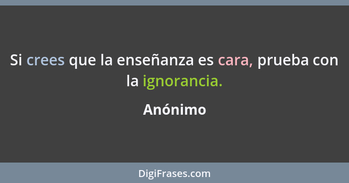 Si crees que la enseñanza es cara, prueba con la ignorancia.... - Anónimo