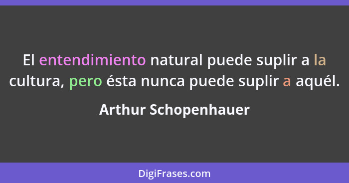 El entendimiento natural puede suplir a la cultura, pero ésta nunca puede suplir a aquél.... - Arthur Schopenhauer