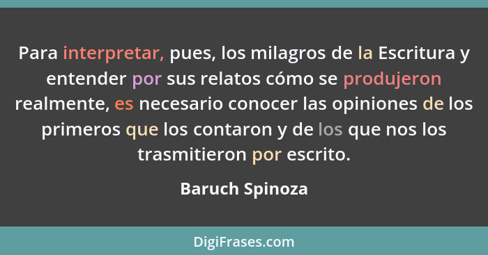 Para interpretar, pues, los milagros de la Escritura y entender por sus relatos cómo se produjeron realmente, es necesario conocer la... - Baruch Spinoza