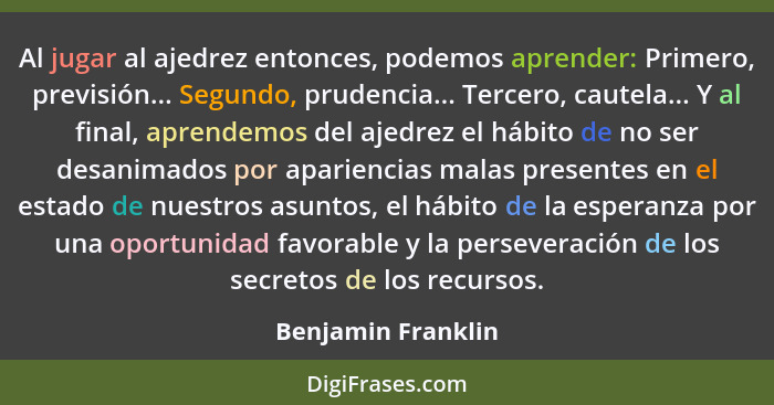 Al jugar al ajedrez entonces, podemos aprender: Primero, previsión... Segundo, prudencia... Tercero, cautela... Y al final, aprend... - Benjamin Franklin