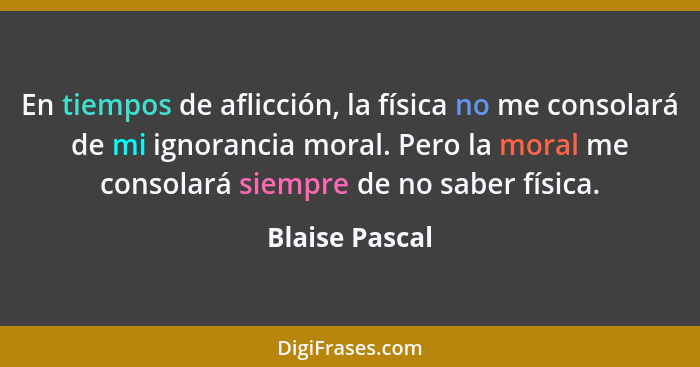 En tiempos de aflicción, la física no me consolará de mi ignorancia moral. Pero la moral me consolará siempre de no saber física.... - Blaise Pascal