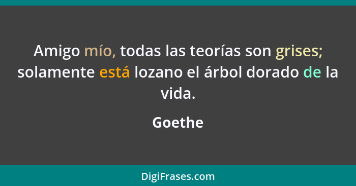 Amigo mío, todas las teorías son grises; solamente está lozano el árbol dorado de la vida.... - Goethe