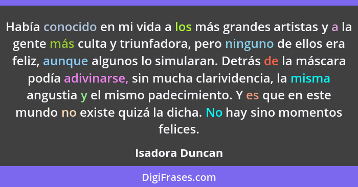 Había conocido en mi vida a los más grandes artistas y a la gente más culta y triunfadora, pero ninguno de ellos era feliz, aunque al... - Isadora Duncan