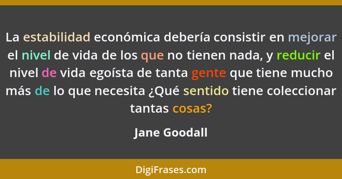 La estabilidad económica debería consistir en mejorar el nivel de vida de los que no tienen nada, y reducir el nivel de vida egoísta de... - Jane Goodall