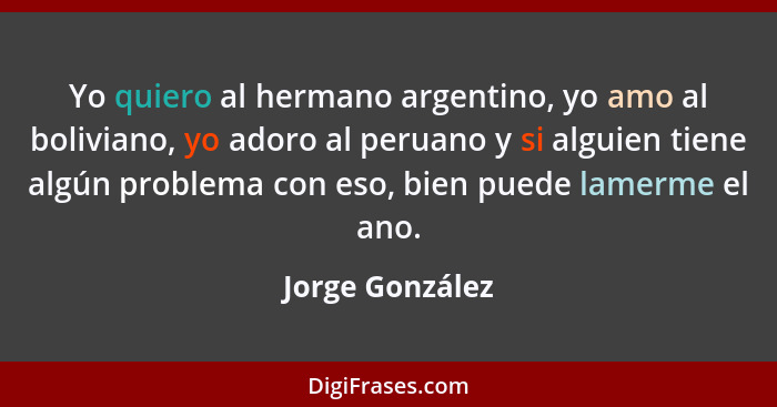 Yo quiero al hermano argentino, yo amo al boliviano, yo adoro al peruano y si alguien tiene algún problema con eso, bien puede lamerm... - Jorge González