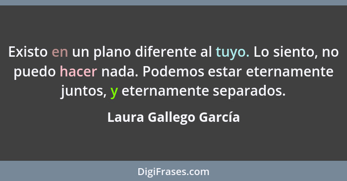 Existo en un plano diferente al tuyo. Lo siento, no puedo hacer nada. Podemos estar eternamente juntos, y eternamente separados... - Laura Gallego García