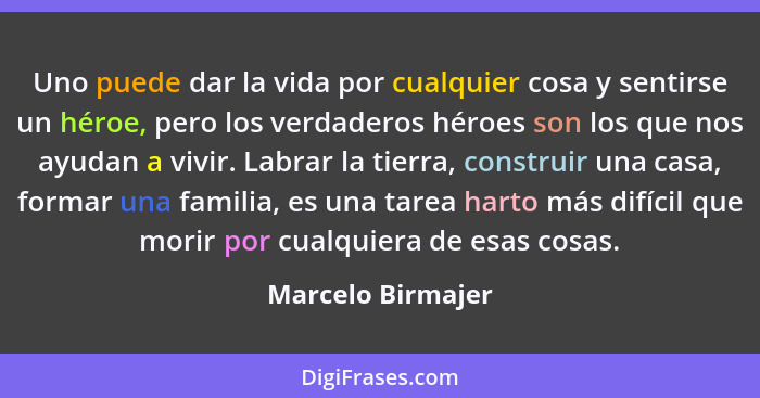 Uno puede dar la vida por cualquier cosa y sentirse un héroe, pero los verdaderos héroes son los que nos ayudan a vivir. Labrar la... - Marcelo Birmajer