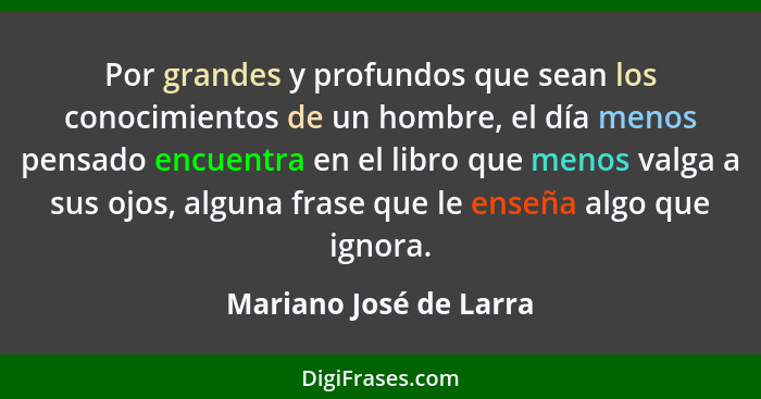 Por grandes y profundos que sean los conocimientos de un hombre, el día menos pensado encuentra en el libro que menos valga a... - Mariano José de Larra