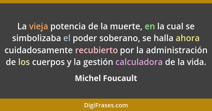 La vieja potencia de la muerte, en la cual se simbolizaba el poder soberano, se halla ahora cuidadosamente recubierto por la adminis... - Michel Foucault