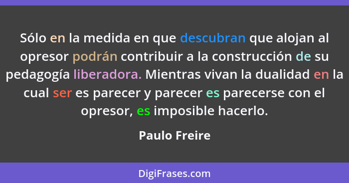 Sólo en la medida en que descubran que alojan al opresor podrán contribuir a la construcción de su pedagogía liberadora. Mientras vivan... - Paulo Freire