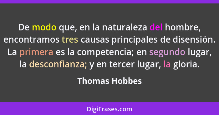 De modo que, en la naturaleza del hombre, encontramos tres causas principales de disensión. La primera es la competencia; en segundo l... - Thomas Hobbes