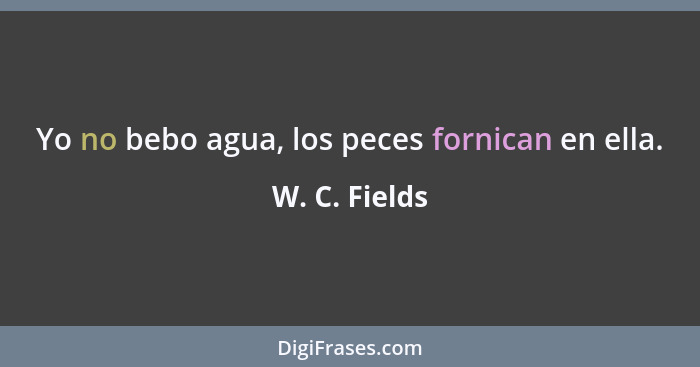 Yo no bebo agua, los peces fornican en ella.... - W. C. Fields