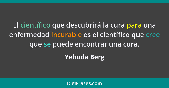 El científico que descubrirá la cura para una enfermedad incurable es el científico que cree que se puede encontrar una cura.... - Yehuda Berg