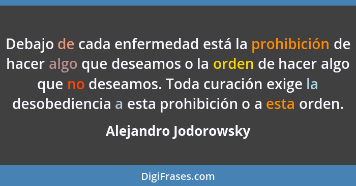 Debajo de cada enfermedad está la prohibición de hacer algo que deseamos o la orden de hacer algo que no deseamos. Toda curació... - Alejandro Jodorowsky