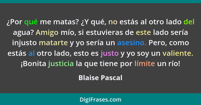 ¿Por qué me matas? ¿Y qué, no estás al otro lado del agua? Amigo mío, si estuvieras de este lado sería injusto matarte y yo sería un a... - Blaise Pascal