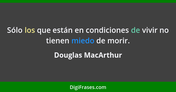 Sólo los que están en condiciones de vivir no tienen miedo de morir.... - Douglas MacArthur