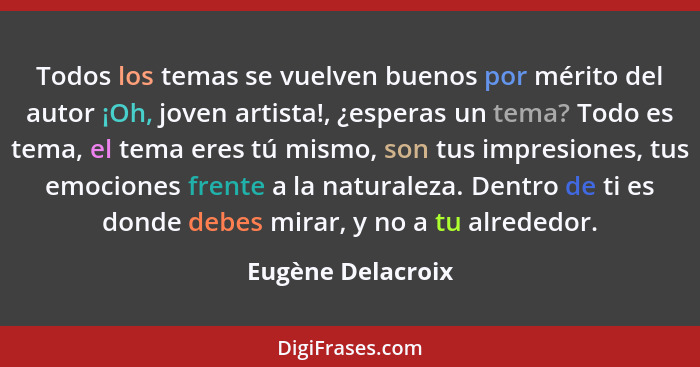 Todos los temas se vuelven buenos por mérito del autor ¡Oh, joven artista!, ¿esperas un tema? Todo es tema, el tema eres tú mismo,... - Eugène Delacroix