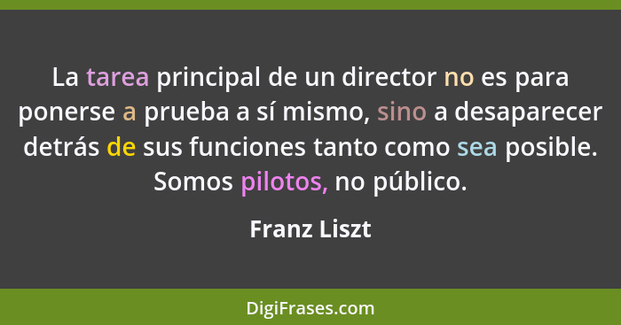 La tarea principal de un director no es para ponerse a prueba a sí mismo, sino a desaparecer detrás de sus funciones tanto como sea posi... - Franz Liszt