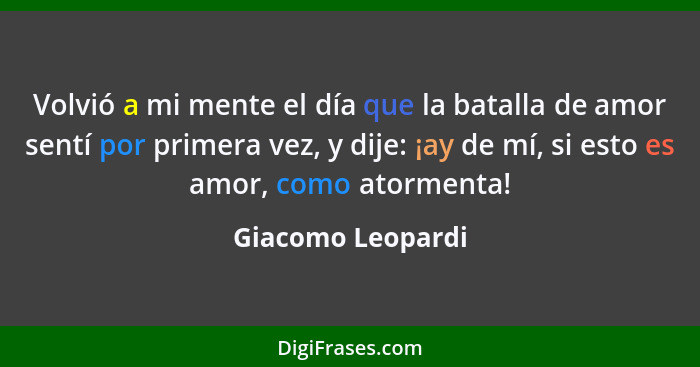 Volvió a mi mente el día que la batalla de amor sentí por primera vez, y dije: ¡ay de mí, si esto es amor, como atormenta!... - Giacomo Leopardi