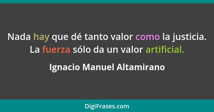 Nada hay que dé tanto valor como la justicia. La fuerza sólo da un valor artificial.... - Ignacio Manuel Altamirano