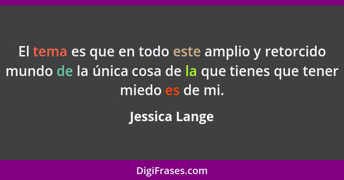 El tema es que en todo este amplio y retorcido mundo de la única cosa de la que tienes que tener miedo es de mi.... - Jessica Lange