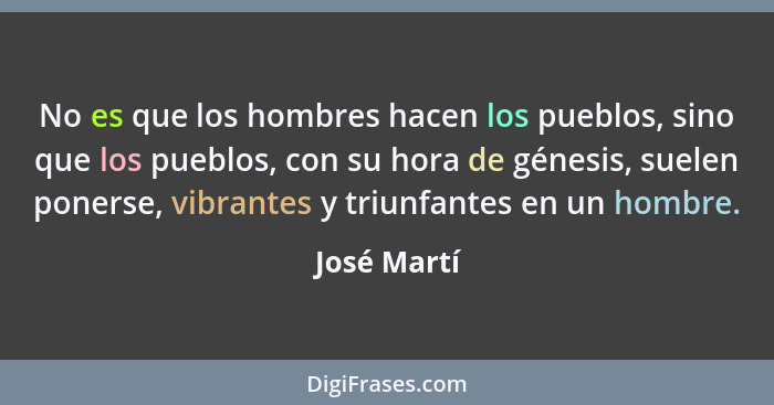 No es que los hombres hacen los pueblos, sino que los pueblos, con su hora de génesis, suelen ponerse, vibrantes y triunfantes en un homb... - José Martí