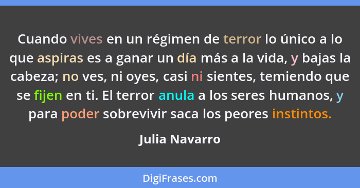 Cuando vives en un régimen de terror lo único a lo que aspiras es a ganar un día más a la vida, y bajas la cabeza; no ves, ni oyes, ca... - Julia Navarro