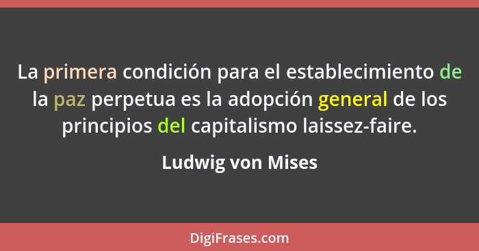La primera condición para el establecimiento de la paz perpetua es la adopción general de los principios del capitalismo laissez-fa... - Ludwig von Mises