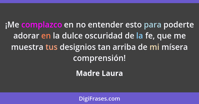 ¡Me complazco en no entender esto para poderte adorar en la dulce oscuridad de la fe, que me muestra tus designios tan arriba de mi míse... - Madre Laura