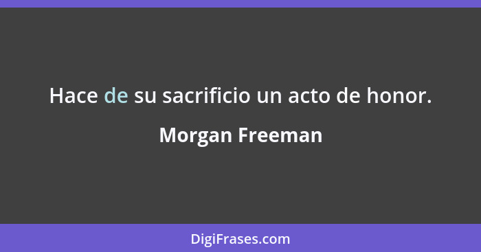 Hace de su sacrificio un acto de honor.... - Morgan Freeman
