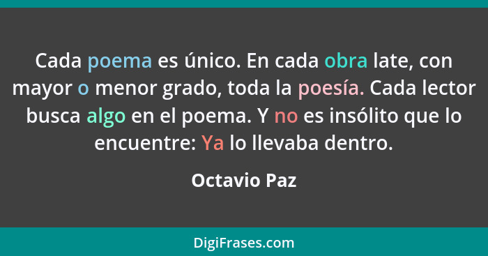 Cada poema es único. En cada obra late, con mayor o menor grado, toda la poesía. Cada lector busca algo en el poema. Y no es insólito qu... - Octavio Paz