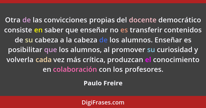 Otra de las convicciones propias del docente democrático consiste en saber que enseñar no es transferir contenidos de su cabeza a la ca... - Paulo Freire