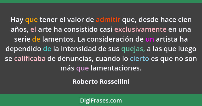 Hay que tener el valor de admitir que, desde hace cien años, el arte ha consistido casi exclusivamente en una serie de lamentos.... - Roberto Rossellini