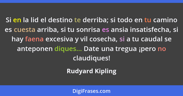 Si en la lid el destino te derriba; si todo en tu camino es cuesta arriba, si tu sonrisa es ansia insatisfecha, si hay faena excesiv... - Rudyard Kipling