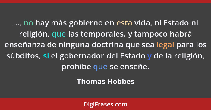 ..., no hay más gobierno en esta vida, ni Estado ni religión, que las temporales. y tampoco habrá enseñanza de ninguna doctrina que se... - Thomas Hobbes