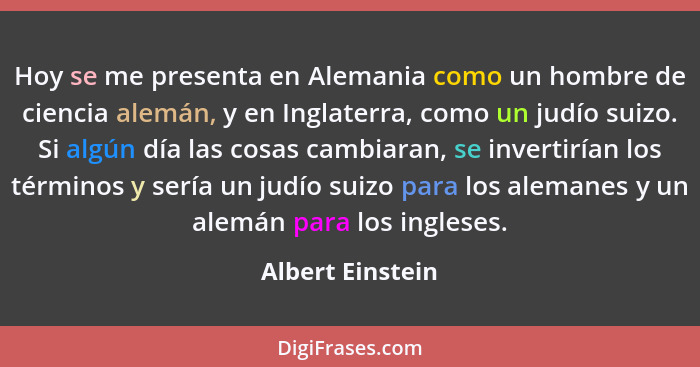 Hoy se me presenta en Alemania como un hombre de ciencia alemán, y en Inglaterra, como un judío suizo. Si algún día las cosas cambia... - Albert Einstein