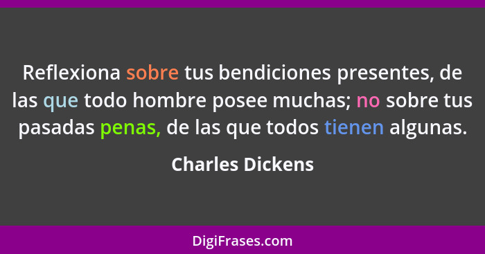 Reflexiona sobre tus bendiciones presentes, de las que todo hombre posee muchas; no sobre tus pasadas penas, de las que todos tienen... - Charles Dickens