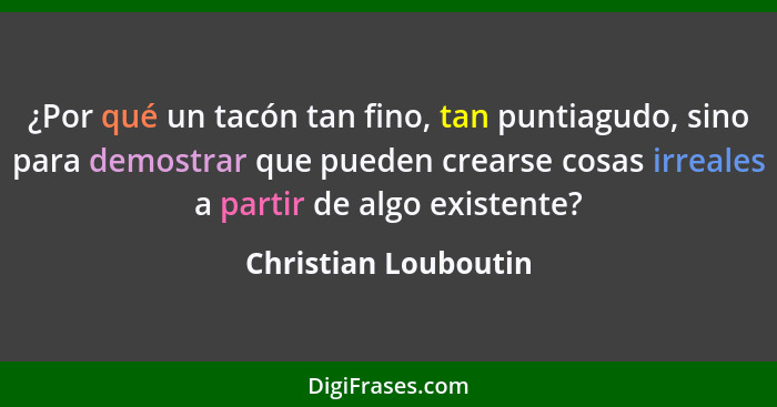 ¿Por qué un tacón tan fino, tan puntiagudo, sino para demostrar que pueden crearse cosas irreales a partir de algo existente?... - Christian Louboutin