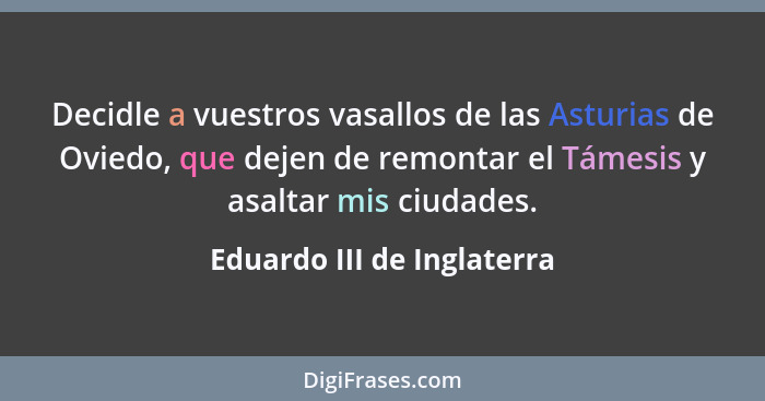 Decidle a vuestros vasallos de las Asturias de Oviedo, que dejen de remontar el Támesis y asaltar mis ciudades.... - Eduardo III de Inglaterra