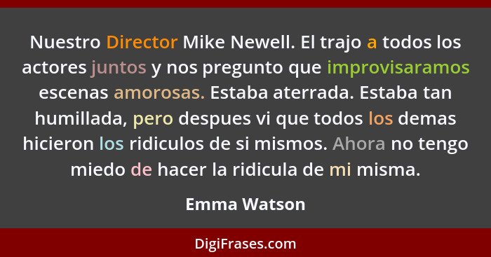 Nuestro Director Mike Newell. El trajo a todos los actores juntos y nos pregunto que improvisaramos escenas amorosas. Estaba aterrada. E... - Emma Watson