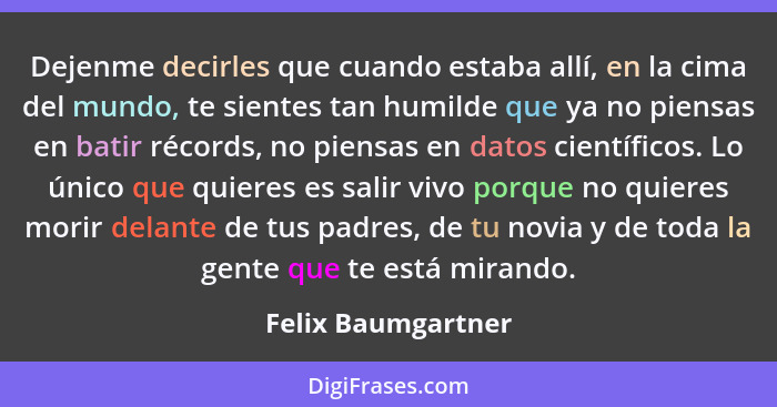 Dejenme decirles que cuando estaba allí, en la cima del mundo, te sientes tan humilde que ya no piensas en batir récords, no piens... - Felix Baumgartner