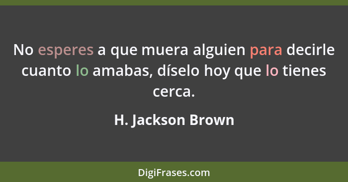 No esperes a que muera alguien para decirle cuanto lo amabas, díselo hoy que lo tienes cerca.... - H. Jackson Brown